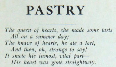 Pastry: The queen of hearts, she made some tarts. All on a summer day; The knave of hearts, he ate a tart, And then, oh, strange to say! It smote his inmost, vital part—His heart was gone straightway.
